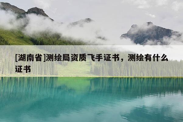 [湖南省]測繪局資質飛手證書，測繪有什么證書
