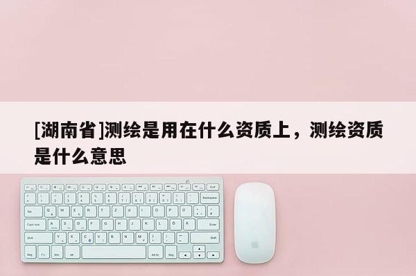[湖南省]測繪是用在什么資質上，測繪資質是什么意思