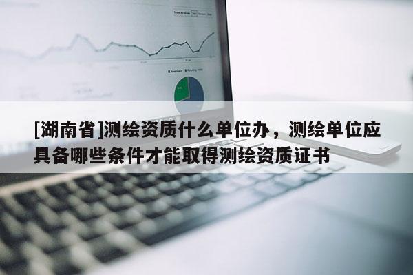 [湖南省]測繪資質(zhì)什么單位辦，測繪單位應(yīng)具備哪些條件才能取得測繪資質(zhì)證書