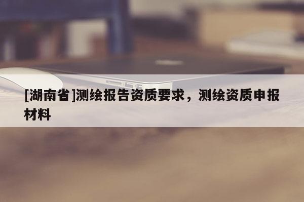 [湖南省]測繪報告資質要求，測繪資質申報材料