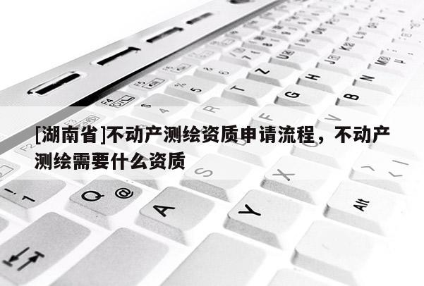 [湖南省]不動產測繪資質申請流程，不動產測繪需要什么資質