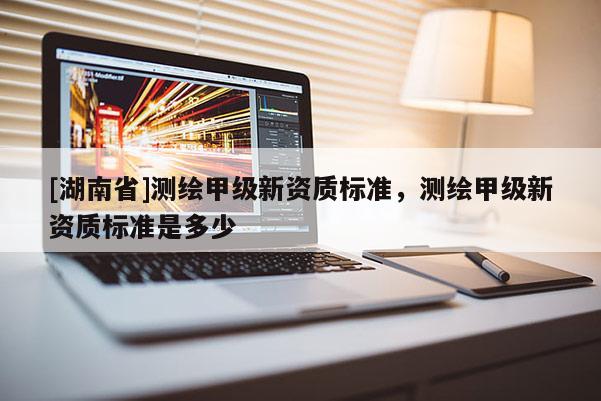 [湖南省]測繪甲級新資質標準，測繪甲級新資質標準是多少