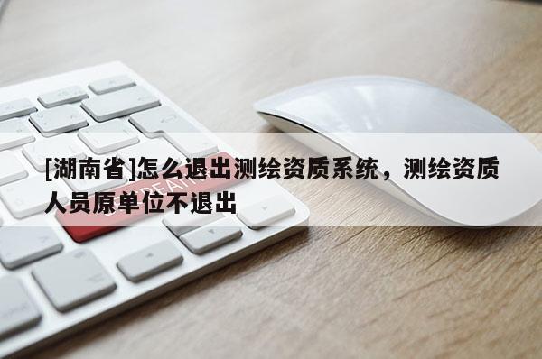 [湖南省]怎么退出測繪資質(zhì)系統(tǒng)，測繪資質(zhì)人員原單位不退出