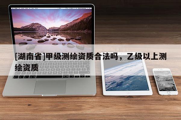 [湖南省]甲級測繪資質合法嗎，乙級以上測繪資質