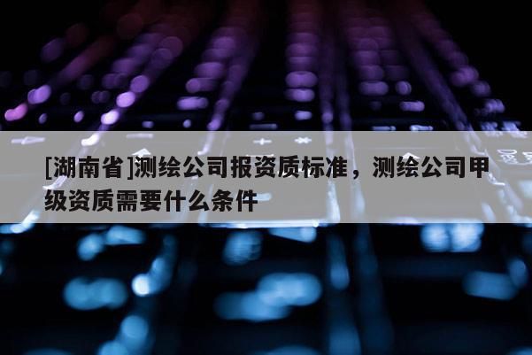 [湖南省]測繪公司報資質標準，測繪公司甲級資質需要什么條件