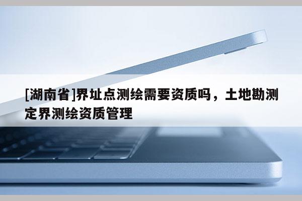 [湖南省]界址點測繪需要資質(zhì)嗎，土地勘測定界測繪資質(zhì)管理