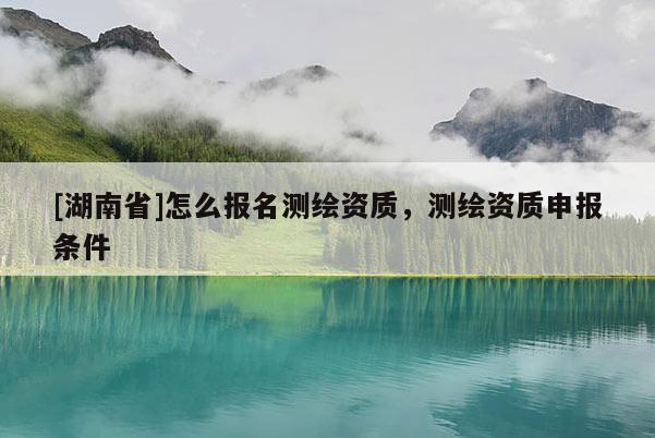 [湖南省]怎么報名測繪資質(zhì)，測繪資質(zhì)申報條件