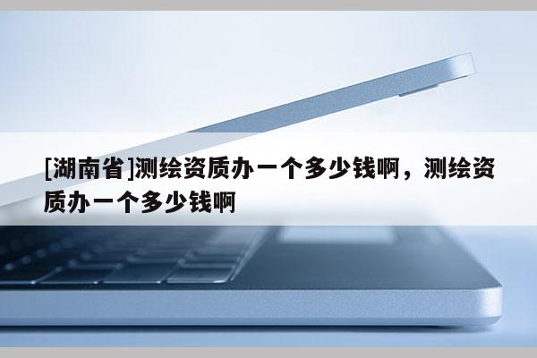 [湖南省]測繪資質(zhì)辦一個多少錢啊，測繪資質(zhì)辦一個多少錢啊