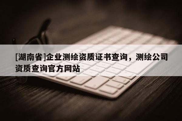 [湖南省]企業測繪資質證書查詢，測繪公司資質查詢官方網站
