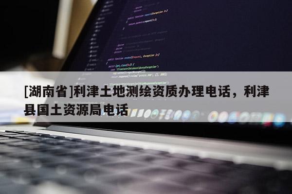 [湖南省]利津土地測繪資質(zhì)辦理電話，利津縣國土資源局電話