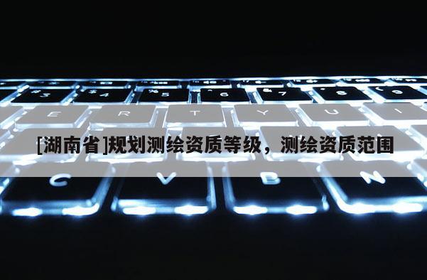 [湖南省]規(guī)劃測(cè)繪資質(zhì)等級(jí)，測(cè)繪資質(zhì)范圍