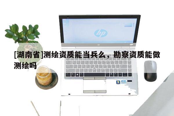 [湖南省]測繪資質(zhì)能當(dāng)兵么，勘察資質(zhì)能做測繪嗎