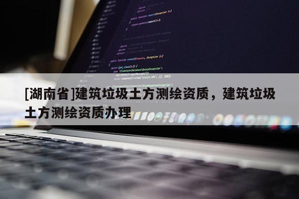 [湖南省]建筑垃圾土方測繪資質(zhì)，建筑垃圾土方測繪資質(zhì)辦理