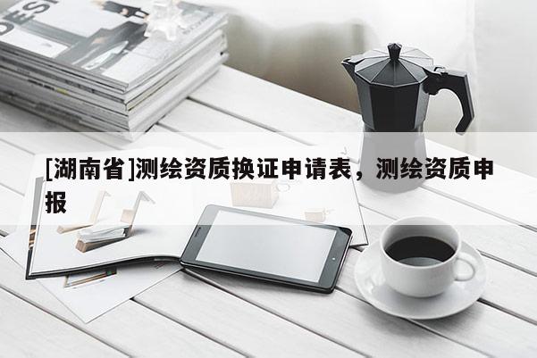 [湖南省]測繪資質換證申請表，測繪資質申報