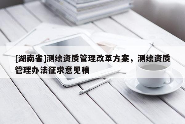 [湖南省]測繪資質(zhì)管理改革方案，測繪資質(zhì)管理辦法征求意見稿