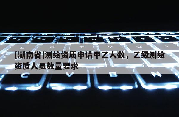 [湖南省]測繪資質申請甲乙人數，乙級測繪資質人員數量要求