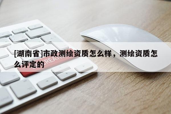 [湖南省]市政測繪資質(zhì)怎么樣，測繪資質(zhì)怎么評(píng)定的
