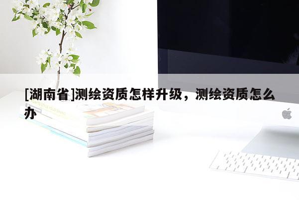 [湖南省]測繪資質怎樣升級，測繪資質怎么辦