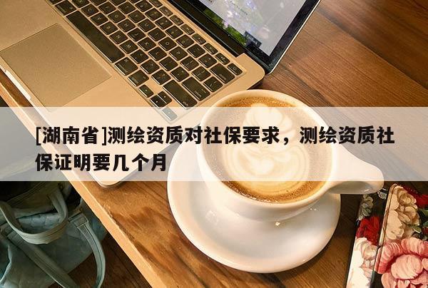 [湖南省]測繪資質對社保要求，測繪資質社保證明要幾個月