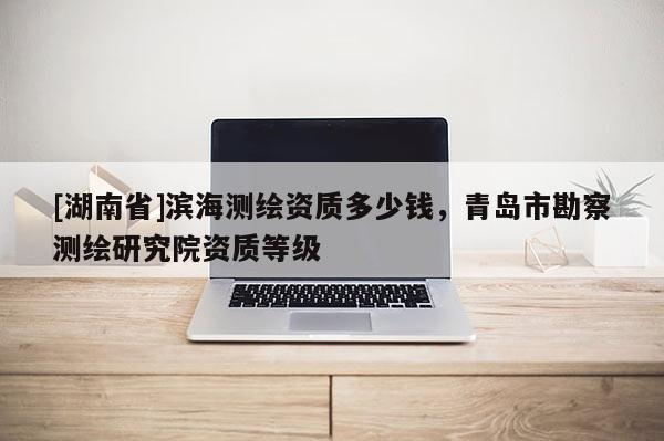 [湖南省]濱海測繪資質(zhì)多少錢，青島市勘察測繪研究院資質(zhì)等級