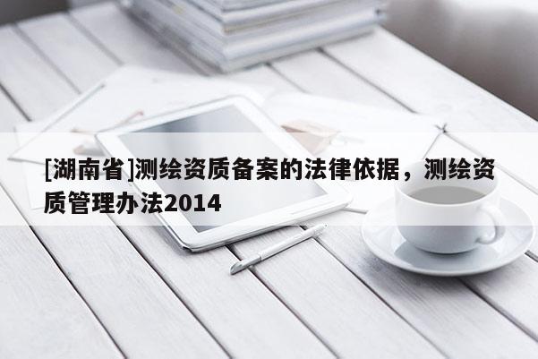 [湖南省]測繪資質備案的法律依據(jù)，測繪資質管理辦法2014