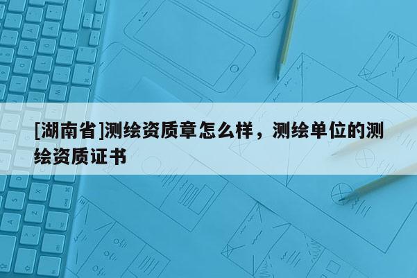 [湖南省]測繪資質章怎么樣，測繪單位的測繪資質證書