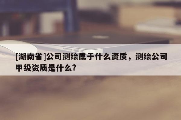 [湖南省]公司測繪屬于什么資質，測繪公司甲級資質是什么?