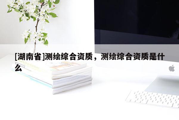 [湖南省]測繪綜合資質，測繪綜合資質是什么