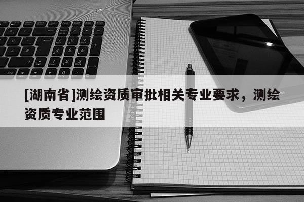 [湖南省]測繪資質審批相關專業要求，測繪資質專業范圍