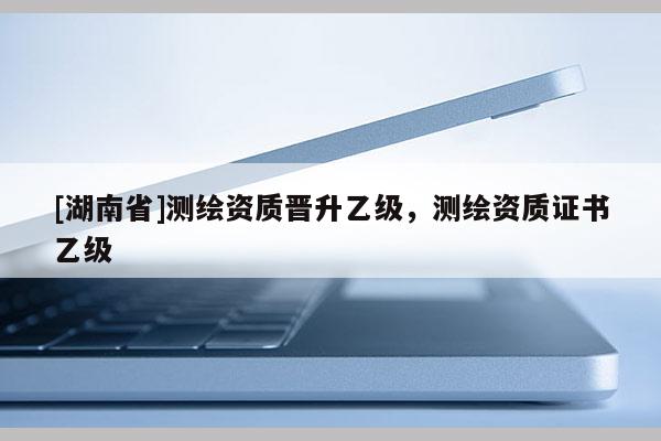 [湖南省]測繪資質晉升乙級，測繪資質證書乙級