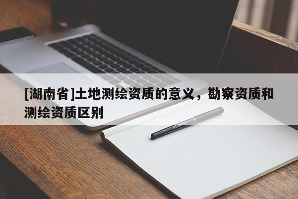 [湖南省]土地測繪資質(zhì)的意義，勘察資質(zhì)和測繪資質(zhì)區(qū)別