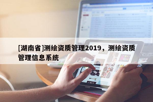 [湖南省]測繪資質管理2019，測繪資質管理信息系統