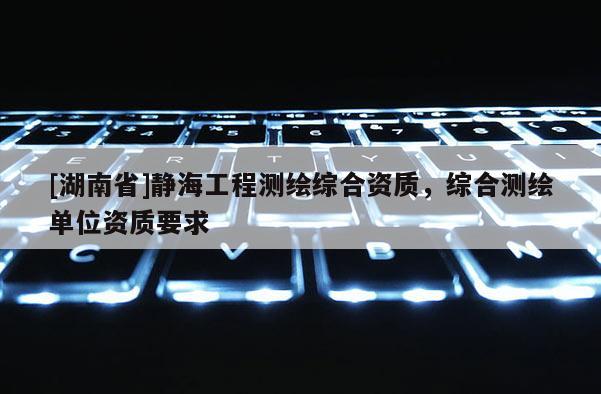 [湖南省]靜海工程測繪綜合資質，綜合測繪單位資質要求