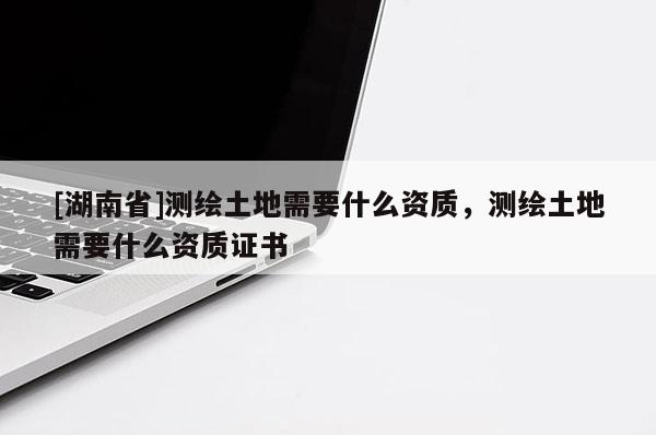 [湖南省]測繪土地需要什么資質，測繪土地需要什么資質證書
