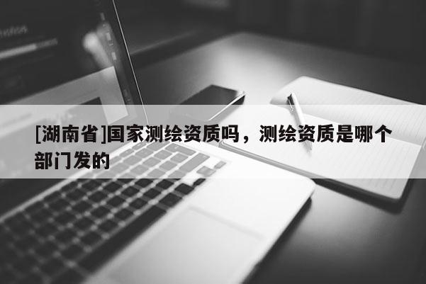 [湖南省]國家測繪資質嗎，測繪資質是哪個部門發的