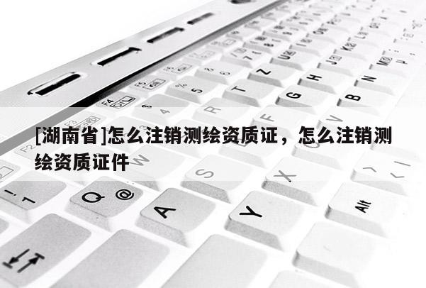 [湖南省]怎么注銷測繪資質(zhì)證，怎么注銷測繪資質(zhì)證件