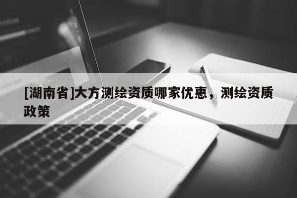 [湖南省]大方測繪資質哪家優惠，測繪資質政策