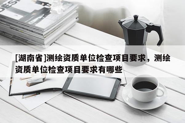 [湖南省]測繪資質單位檢查項目要求，測繪資質單位檢查項目要求有哪些