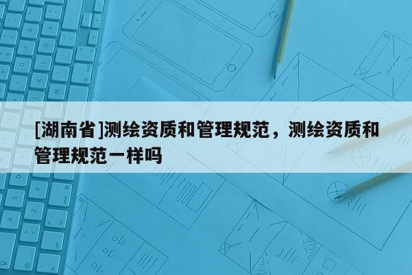 [湖南省]測繪資質和管理規范，測繪資質和管理規范一樣嗎