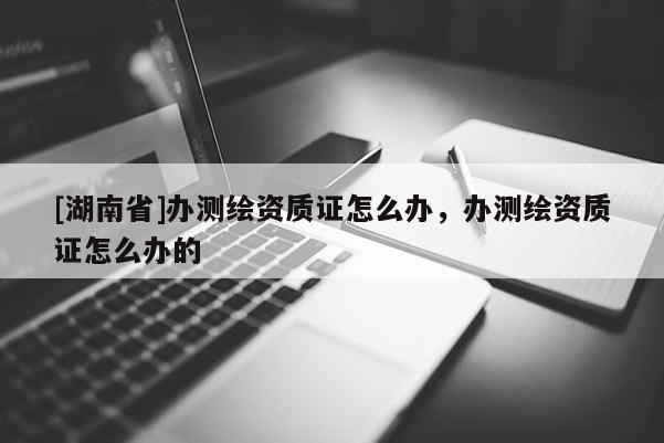 [湖南省]辦測(cè)繪資質(zhì)證怎么辦，辦測(cè)繪資質(zhì)證怎么辦的
