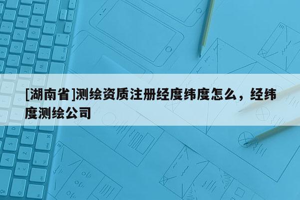 [湖南省]測(cè)繪資質(zhì)注冊(cè)經(jīng)度緯度怎么，經(jīng)緯度測(cè)繪公司