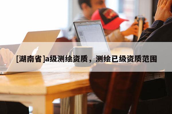 [湖南省]a級測繪資質，測繪已級資質范圍