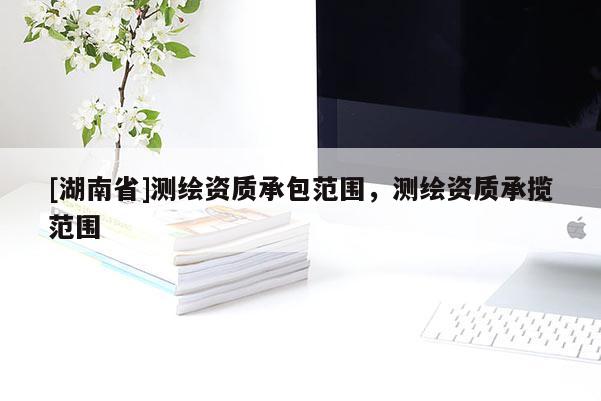 [湖南省]測繪資質承包范圍，測繪資質承攬范圍