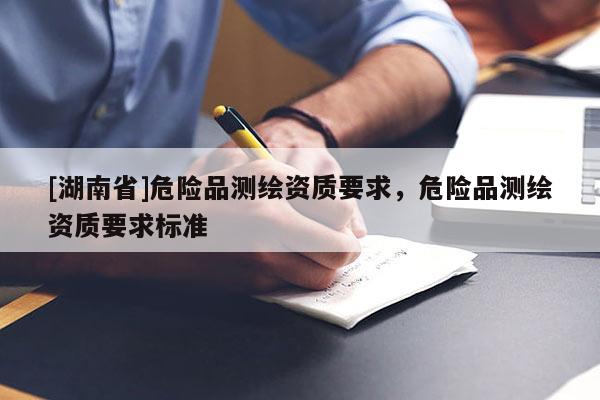 [湖南省]危險(xiǎn)品測繪資質(zhì)要求，危險(xiǎn)品測繪資質(zhì)要求標(biāo)準(zhǔn)