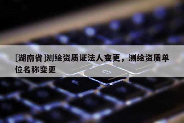 [湖南省]測繪資質證法人變更，測繪資質單位名稱變更