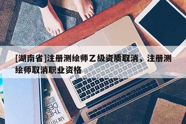 [湖南省]注冊測繪師乙級資質取消，注冊測繪師取消職業資格