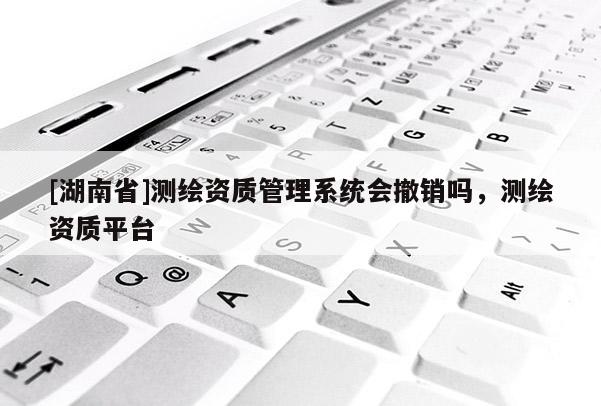 [湖南省]測繪資質管理系統會撤銷嗎，測繪資質平臺