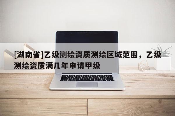 [湖南省]乙級測繪資質(zhì)測繪區(qū)域范圍，乙級測繪資質(zhì)滿幾年申請甲級