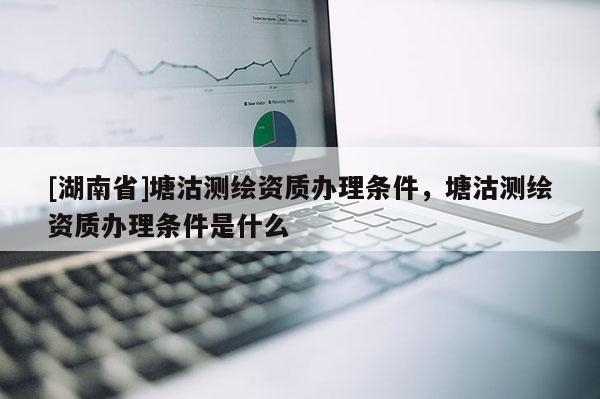 [湖南省]塘沽測繪資質辦理條件，塘沽測繪資質辦理條件是什么