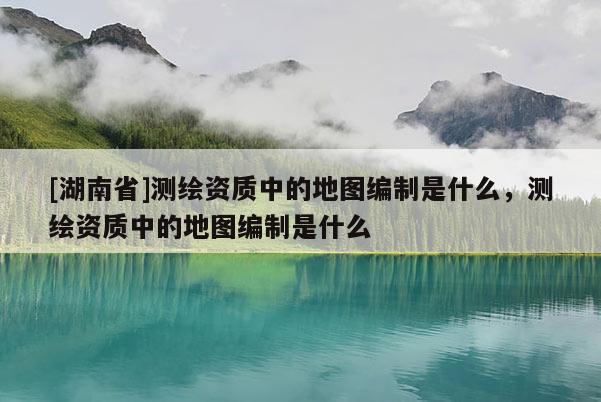 [湖南省]測繪資質中的地圖編制是什么，測繪資質中的地圖編制是什么